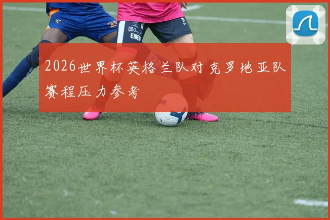 2026世界杯英格兰队对克罗地亚队赛程压力参考