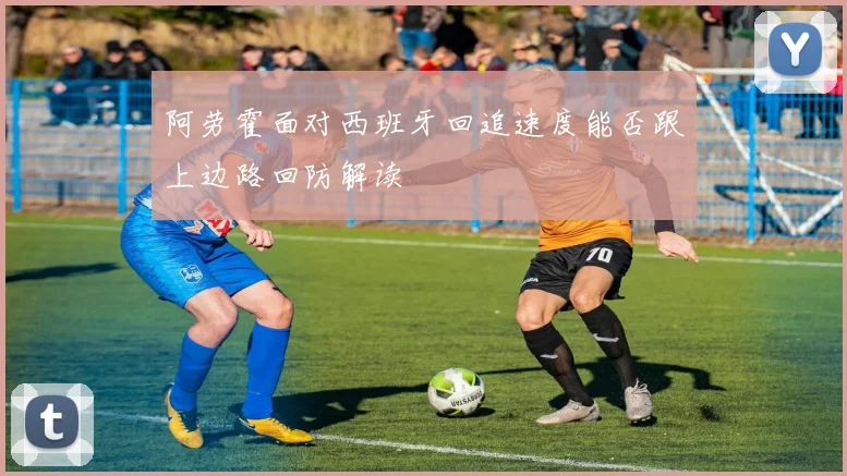 阿劳霍面对西班牙回追速度能否跟上边路回防解读