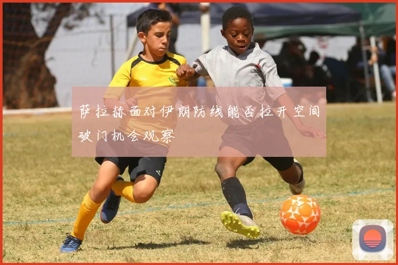 萨拉赫面对伊朗防线能否拉开空间破门机会观察