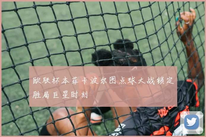 欧联杯本菲卡波尔图点球大战锁定胜局巨星时刻