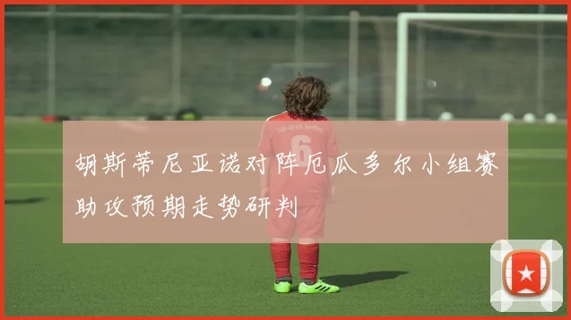 胡斯蒂尼亚诺对阵厄瓜多尔小组赛助攻预期走势研判