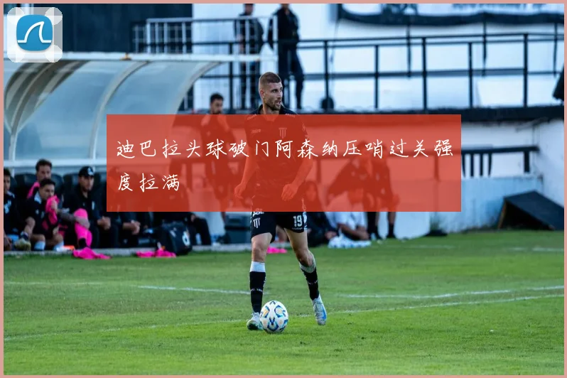 迪巴拉头球破门阿森纳压哨过关强度拉满