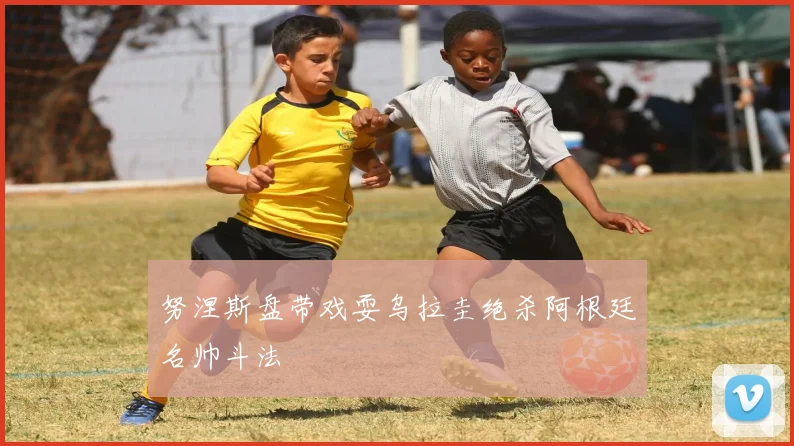 努涅斯盘带戏耍乌拉圭绝杀阿根廷名帅斗法