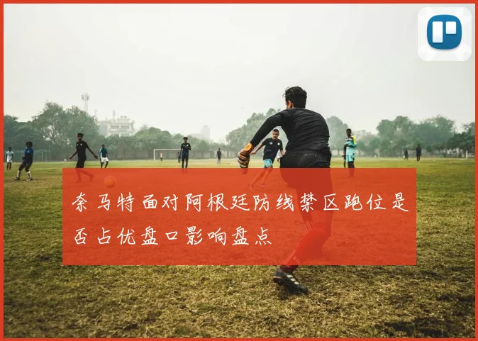 奈马特面对阿根廷防线禁区跑位是否占优盘口影响盘点