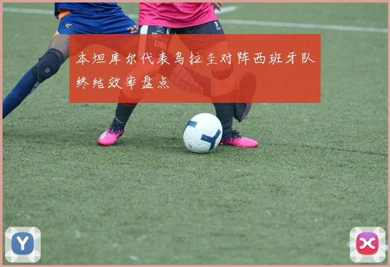 本坦库尔代表乌拉圭对阵西班牙队终结效率盘点