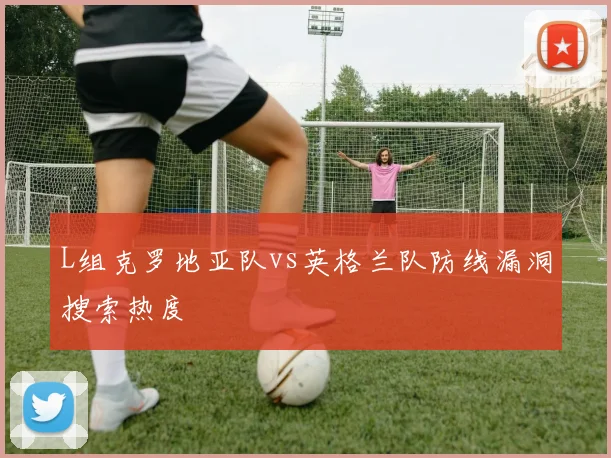 L组克罗地亚队vs英格兰队防线漏洞搜索热度
