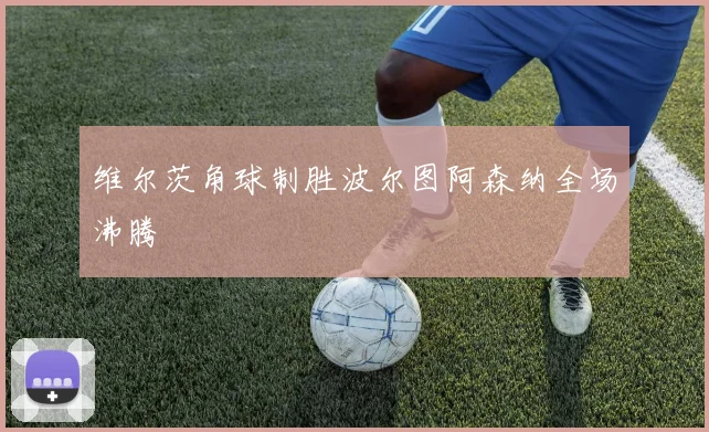 维尔茨角球制胜波尔图阿森纳全场沸腾