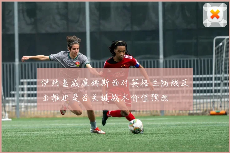 伊纳基威廉姆斯面对英格兰防线反击推进是否关键战术价值预测