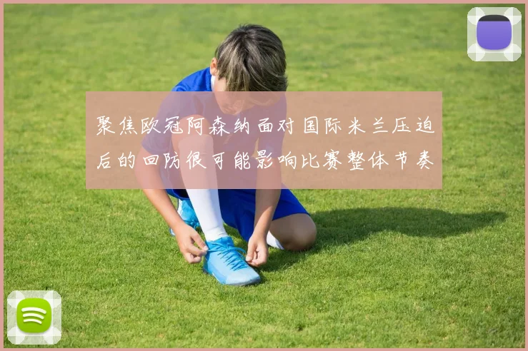 聚焦欧冠阿森纳面对国际米兰压迫后的回防很可能影响比赛整体节奏