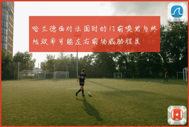 哈兰德面对法国时的门前嗅觉与终结效率可能左右前场威胁程度