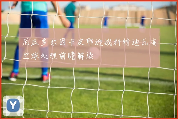 厄瓜多尔因卡皮耶迎战科特迪瓦高空球处理前瞻解读