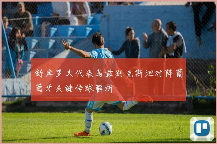 舒库罗夫代表乌兹别克斯坦对阵葡萄牙关键传球解析