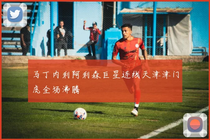 马丁内利阿利森巨星连线天津津门虎全场沸腾