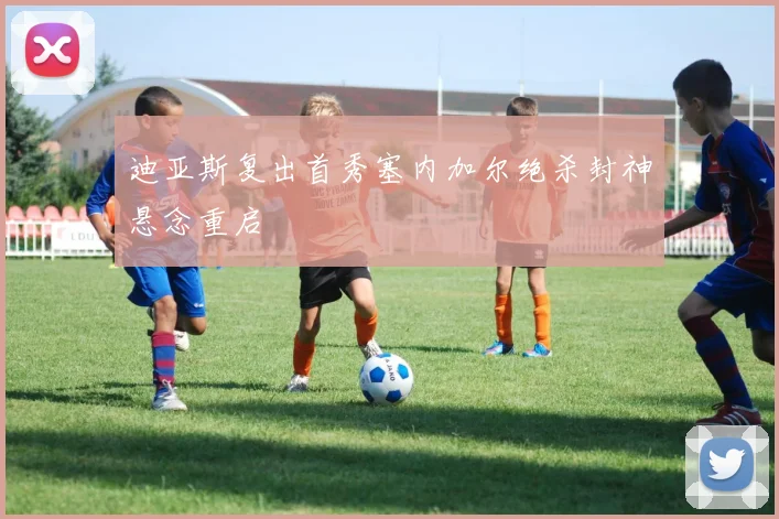 迪亚斯复出首秀塞内加尔绝杀封神悬念重启