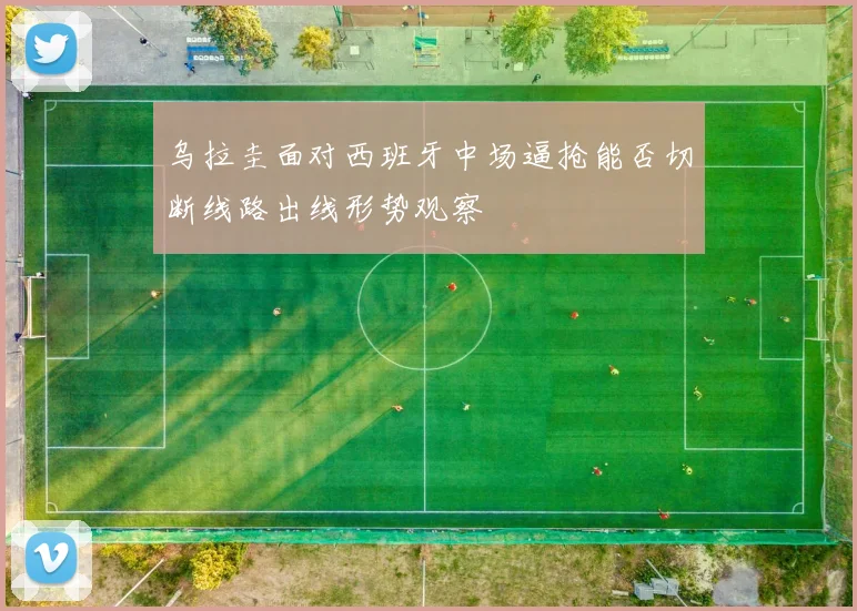 乌拉圭面对西班牙中场逼抢能否切断线路出线形势观察