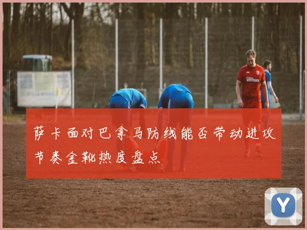萨卡面对巴拿马防线能否带动进攻节奏金靴热度盘点