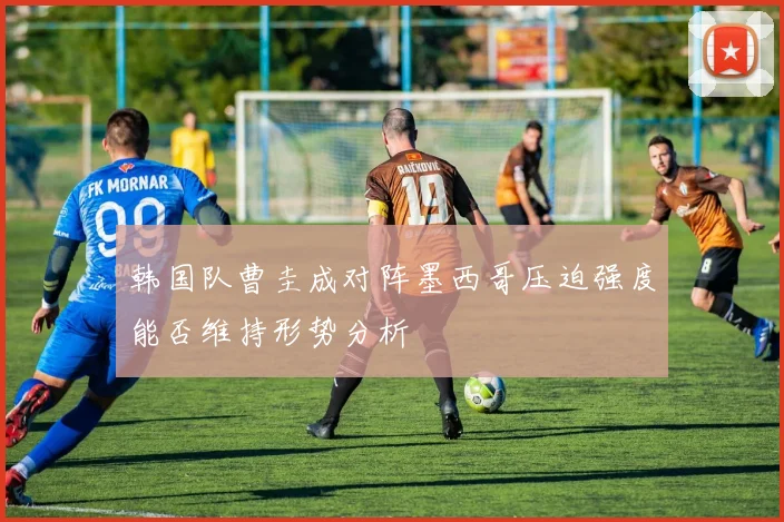 韩国队曹圭成对阵墨西哥压迫强度能否维持形势分析