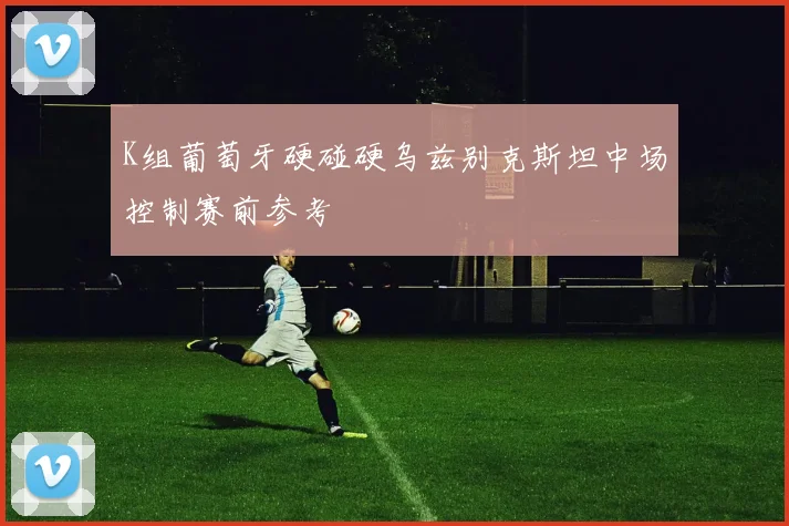 K组葡萄牙硬碰硬乌兹别克斯坦中场控制赛前参考