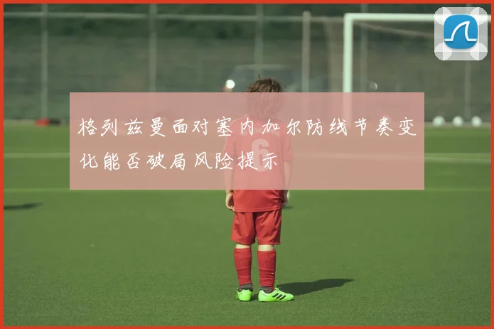 格列兹曼面对塞内加尔防线节奏变化能否破局风险提示