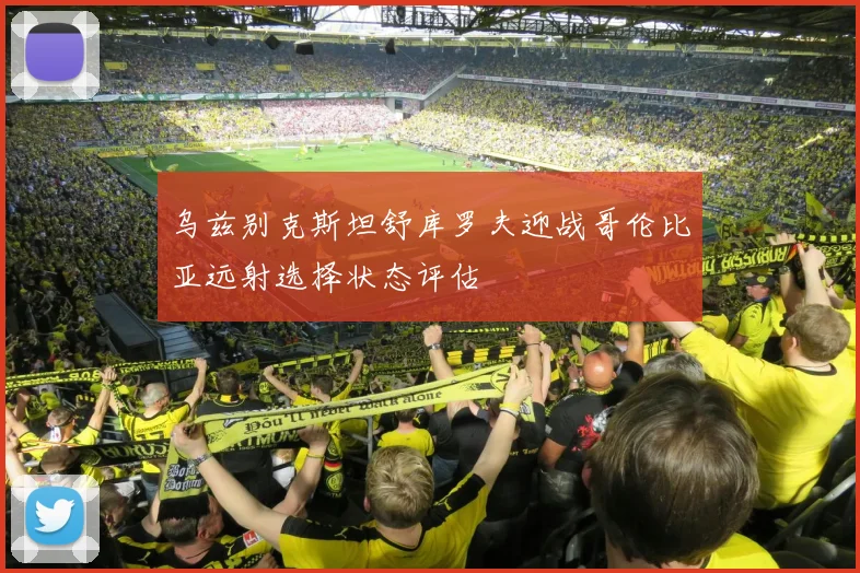 乌兹别克斯坦舒库罗夫迎战哥伦比亚远射选择状态评估