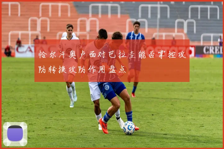 恰尔汗奥卢面对巴拉圭能否掌控攻防转换攻防作用盘点