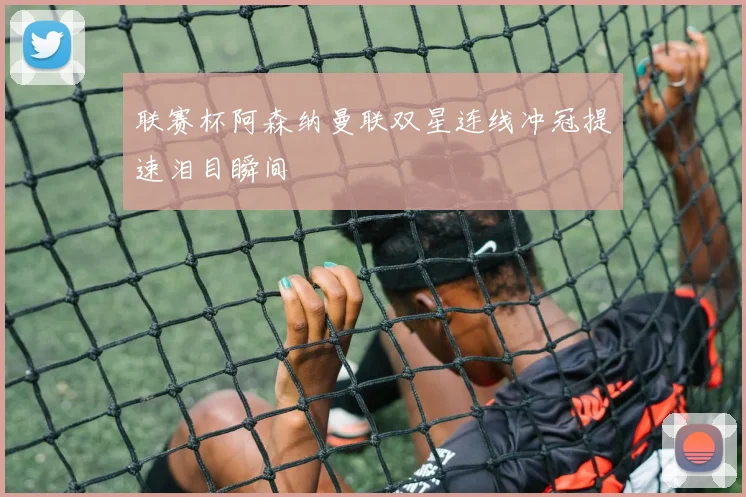 联赛杯阿森纳曼联双星连线冲冠提速泪目瞬间