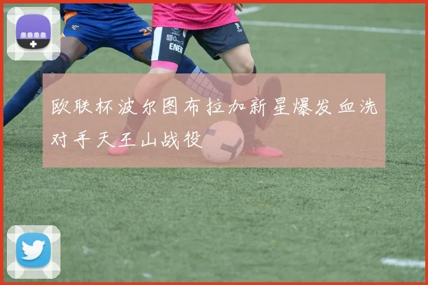 欧联杯波尔图布拉加新星爆发血洗对手天王山战役