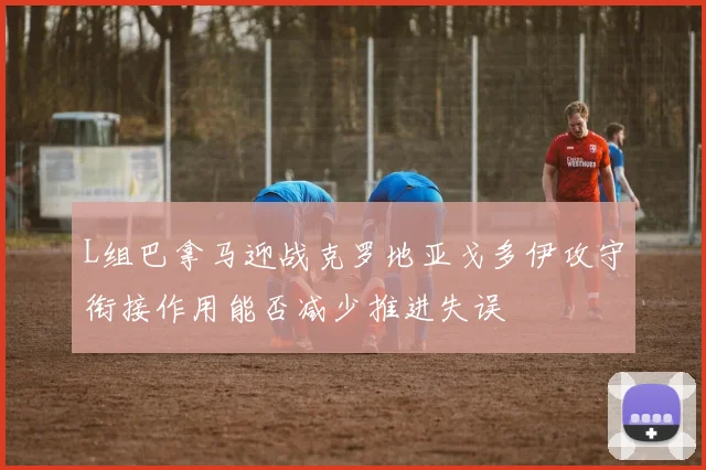 L组巴拿马迎战克罗地亚戈多伊攻守衔接作用能否减少推进失误