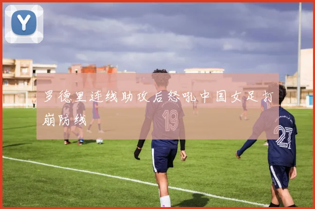 罗德里连线助攻后怒吼中国女足打崩防线