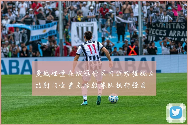 曼城福登在欧冠禁区内连续摆脱后的射门会重点检验球队执行强度