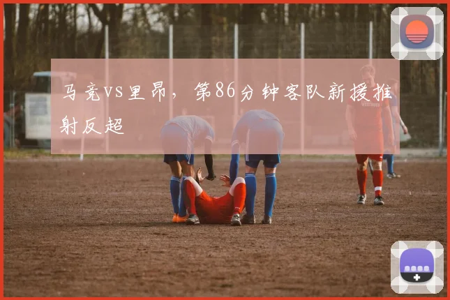 马竞vs里昂，第86分钟客队新援推射反超
