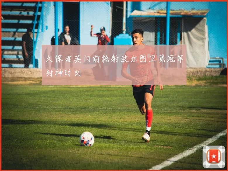 久保建英门前抢射波尔图卫冕冠军封神时刻