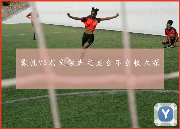 蒙扎vs尤文领先之后会不会收太深