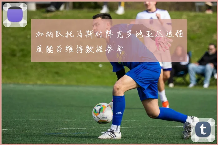 加纳队托马斯对阵克罗地亚压迫强度能否维持数据参考