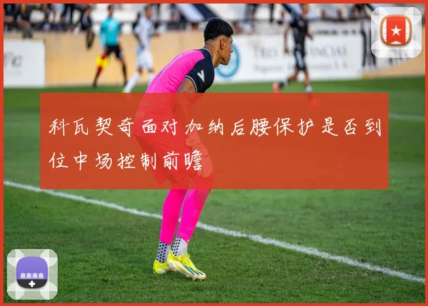 科瓦契奇面对加纳后腰保护是否到位中场控制前瞻