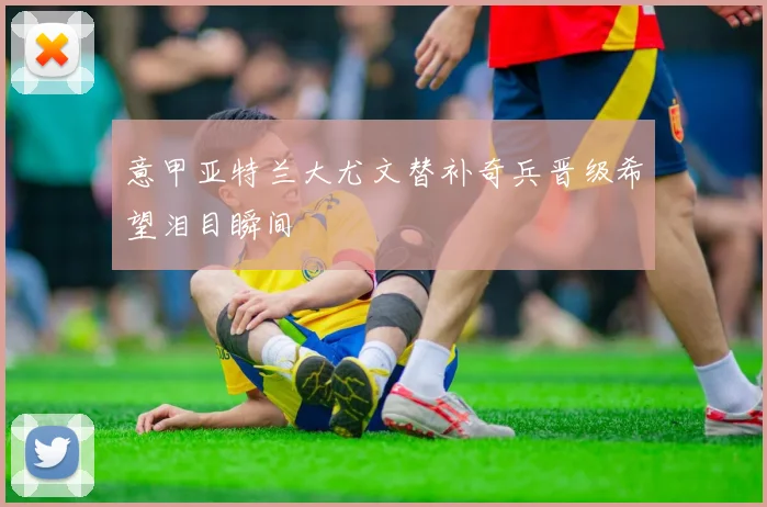 意甲亚特兰大尤文替补奇兵晋级希望泪目瞬间