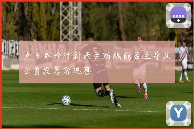 卢卡库面对新西兰防线能否主导反击首发悬念观察