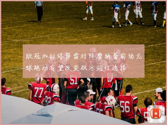 欧冠加拉塔萨雷对阵摩纳哥前场无球跑动有望改变双方站位选择