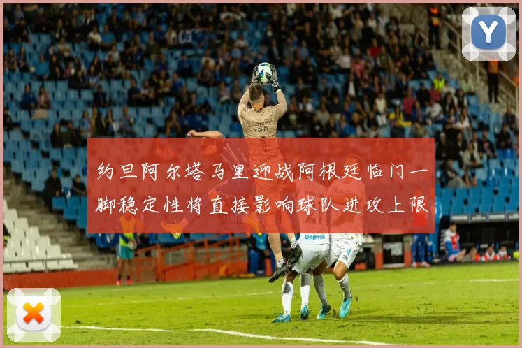 约旦阿尔塔马里迎战阿根廷临门一脚稳定性将直接影响球队进攻上限