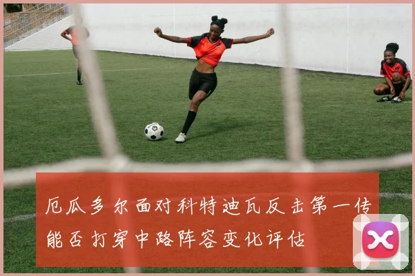 厄瓜多尔面对科特迪瓦反击第一传能否打穿中路阵容变化评估
