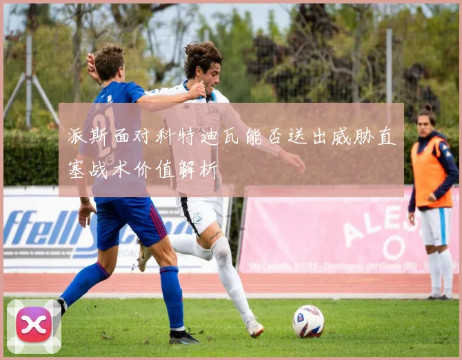 派斯面对科特迪瓦能否送出威胁直塞战术价值解析